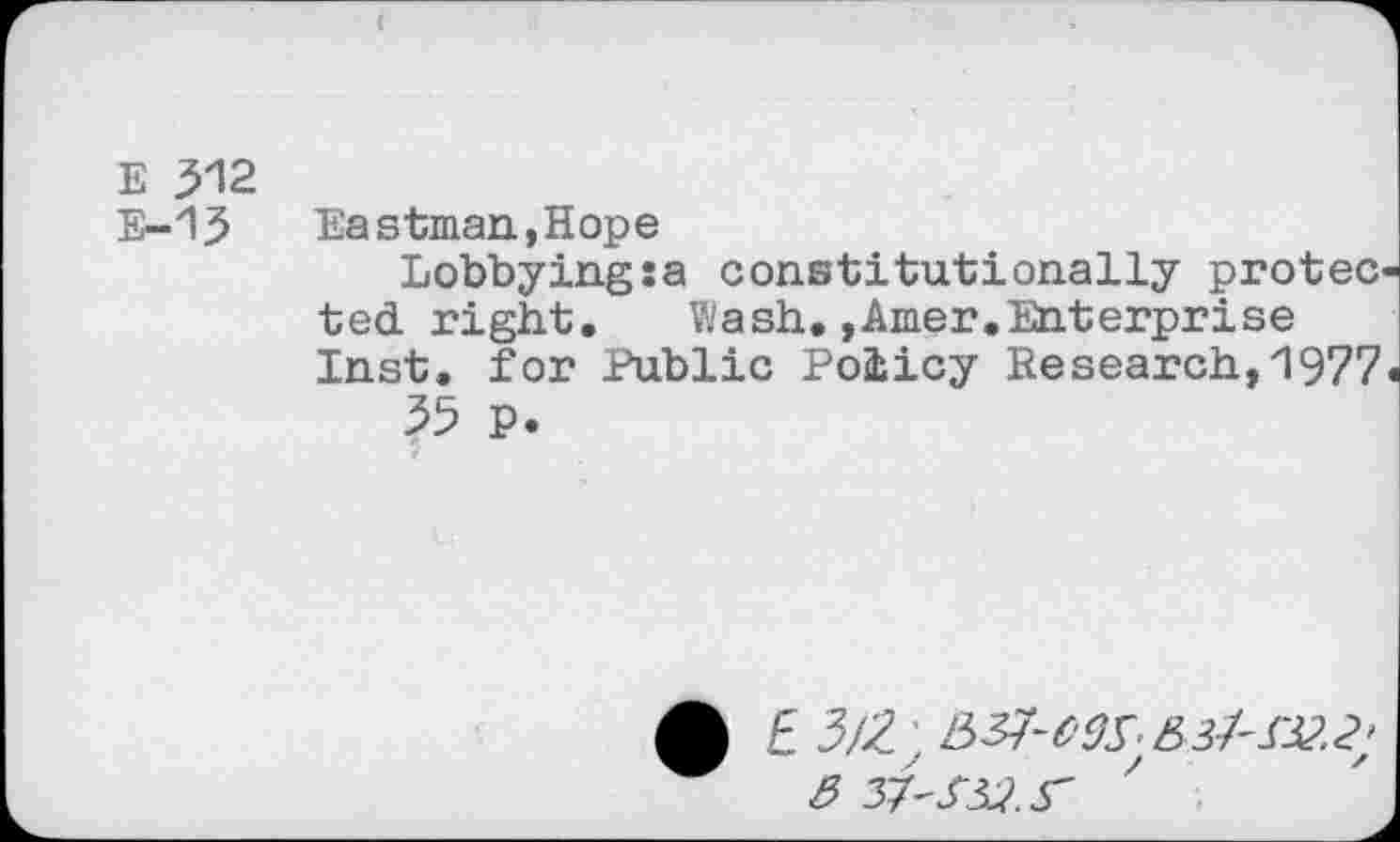 ﻿E 312 E-13
Eastman,Hope
Lobbying :a constitutionally protec ted right. Wash.,Amer.Enterprise Inst, for Public Policy Research,1977
35 p. r
• £ 3/2. : &37-W5&3f'S32.2;
3 37'332 S'